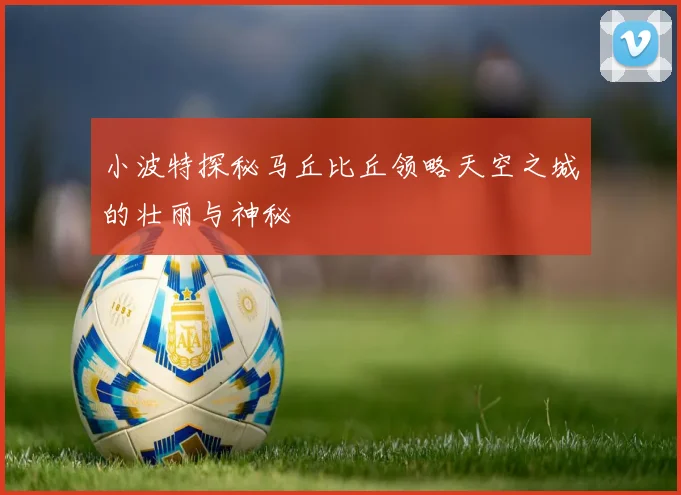 小波特探秘马丘比丘领略天空之城的壮丽与神秘