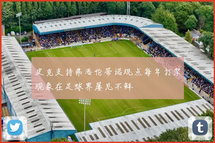 皮克支持弗洛伦蒂诺观点每年打架现象在足球界屡见不鲜