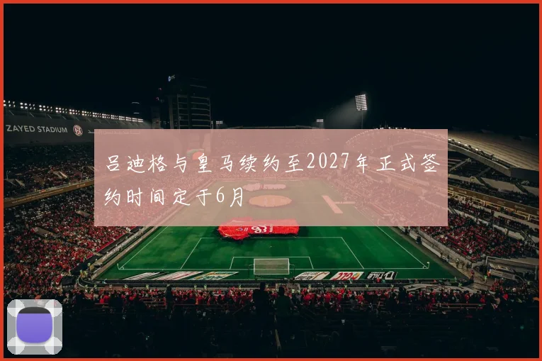 吕迪格与皇马续约至2027年正式签约时间定于6月