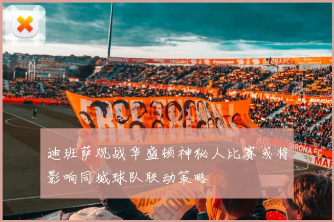 迪班萨观战华盛顿神秘人比赛或将影响同城球队联动策略