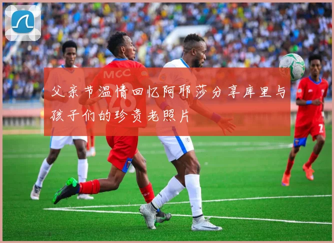 父亲节温情回忆阿耶莎分享库里与孩子们的珍贵老照片