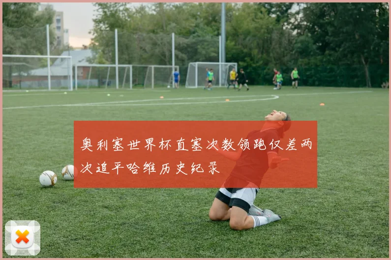 奥利塞世界杯直塞次数领跑仅差两次追平哈维历史纪录
