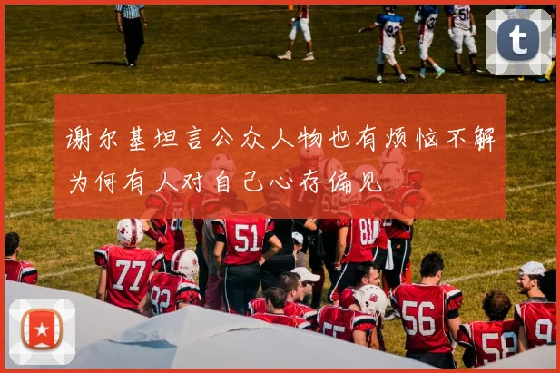 谢尔基坦言公众人物也有烦恼不解为何有人对自己心存偏见