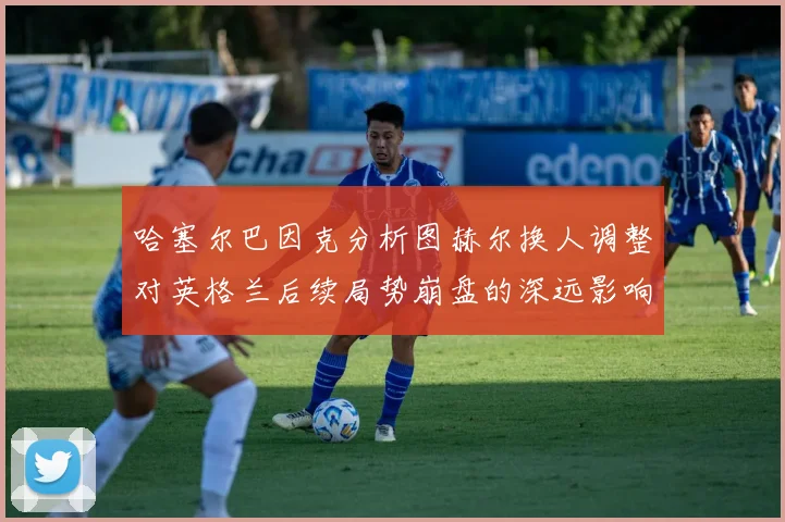 哈塞尔巴因克分析图赫尔换人调整对英格兰后续局势崩盘的深远影响