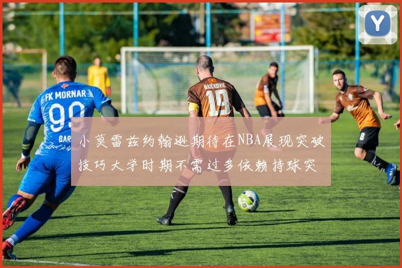 小莫雷兹约翰逊期待在NBA展现突破技巧大学时期不需过多依赖持球突破