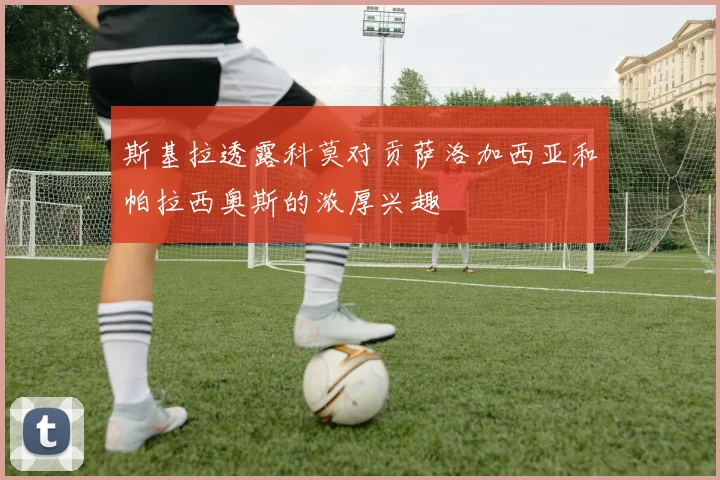 斯基拉透露科莫对贡萨洛加西亚和帕拉西奥斯的浓厚兴趣