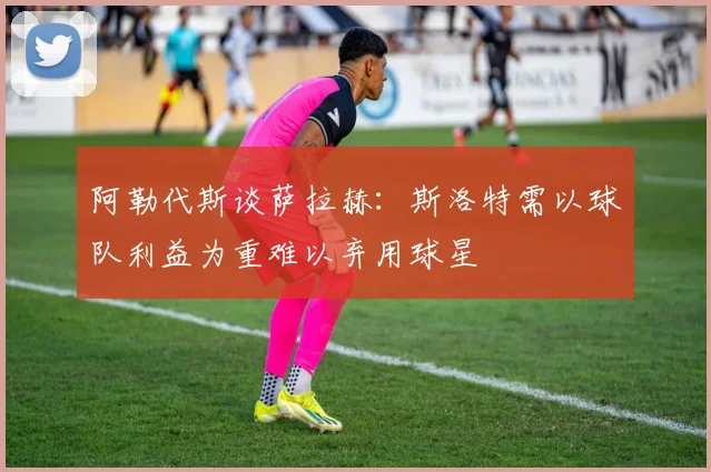 阿勒代斯谈萨拉赫：斯洛特需以球队利益为重难以弃用球星