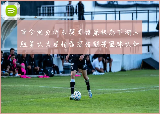 曾令旭分析东契奇健康状态下湖人胜算认为逆转雷霆将颠覆篮球认知