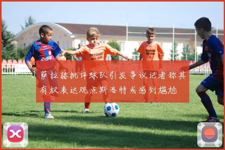萨拉赫批评球队引发争议记者称其有权表达观点斯洛特或感到尴尬