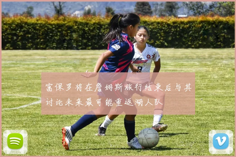 富保罗将在詹姆斯旅行结束后与其讨论未来最可能重返湖人队