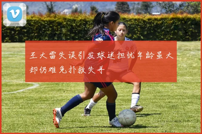 王大雷失误引发球迷担忧年龄虽大却仍难免扑救失手