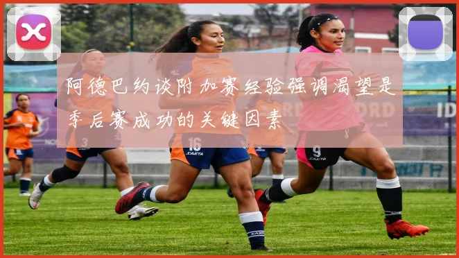 阿德巴约谈附加赛经验强调渴望是季后赛成功的关键因素