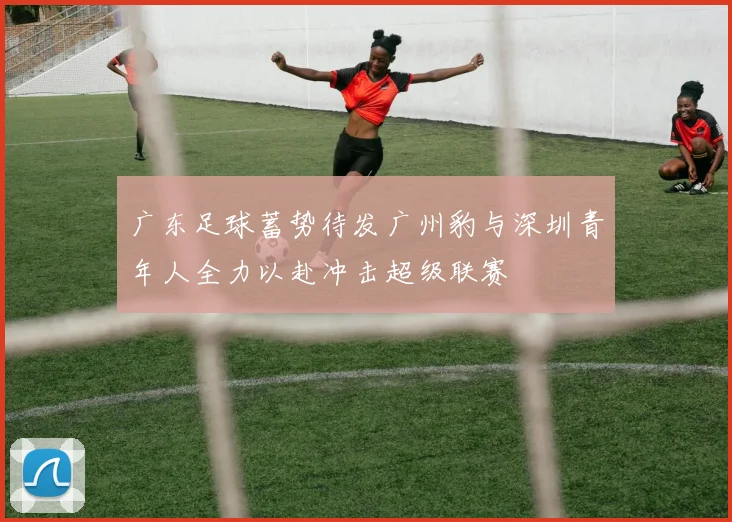 广东足球蓄势待发广州豹与深圳青年人全力以赴冲击超级联赛