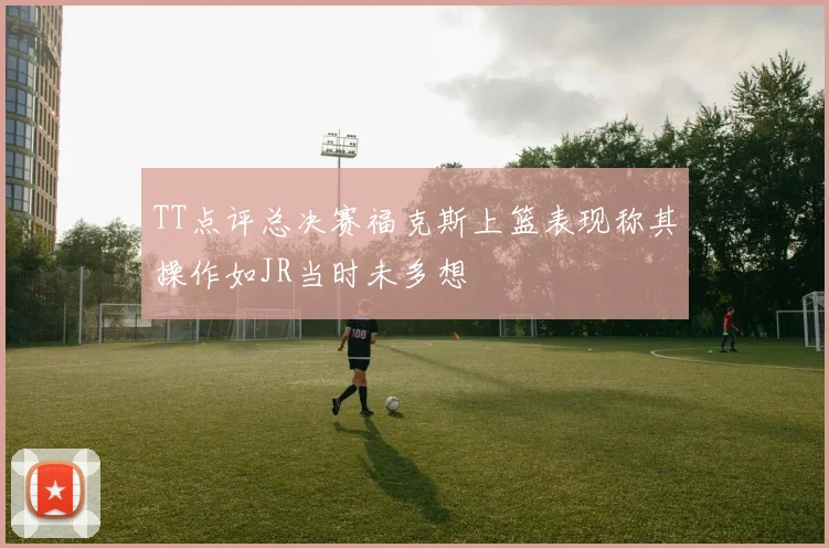TT点评总决赛福克斯上篮表现称其操作如JR当时未多想