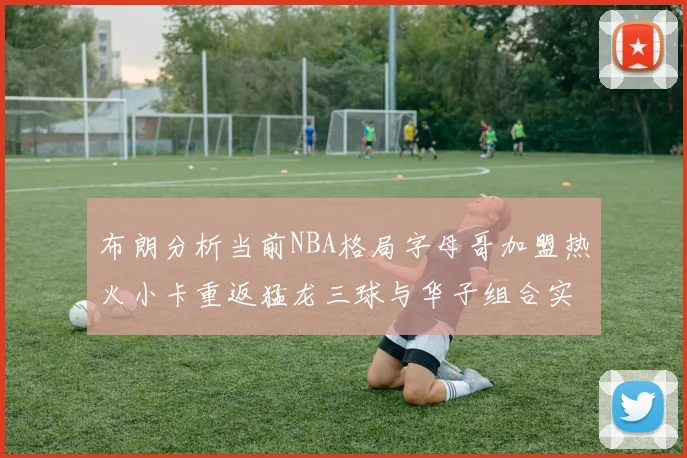 布朗分析当前NBA格局字母哥加盟热火小卡重返猛龙三球与华子组合实力强劲
