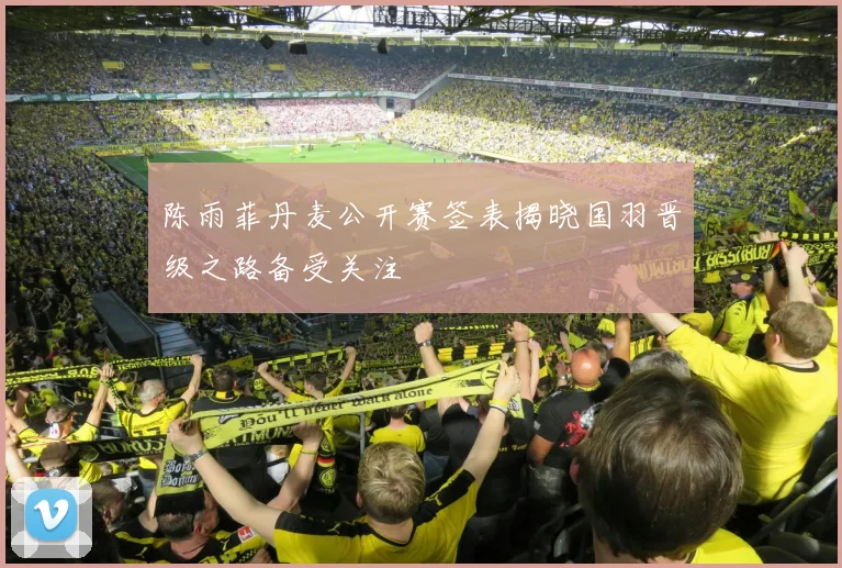 陈雨菲丹麦公开赛签表揭晓国羽晋级之路备受关注