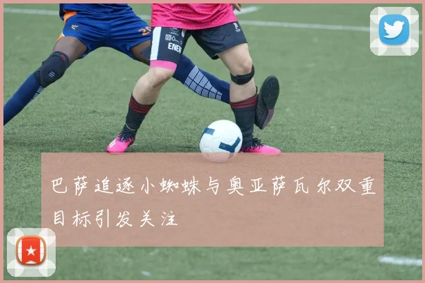 巴萨追逐小蜘蛛与奥亚萨瓦尔双重目标引发关注