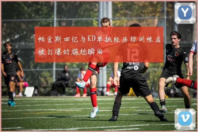 帕金斯回忆与KD单挑经历称训练后被打爆的尴尬瞬间