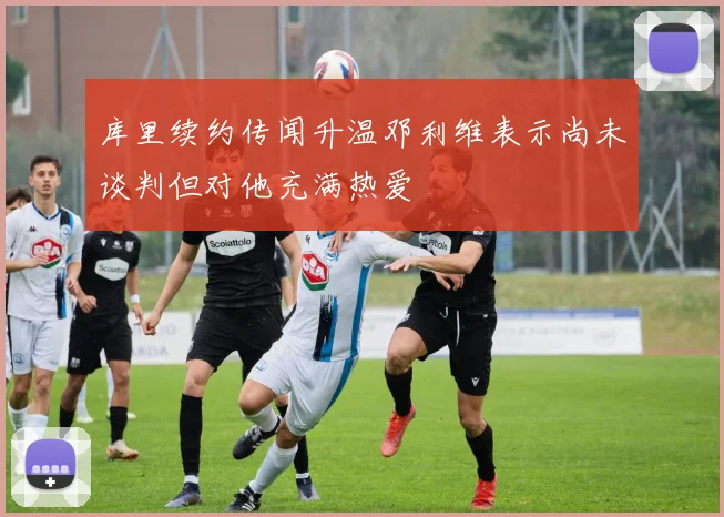 库里续约传闻升温邓利维表示尚未谈判但对他充满热爱