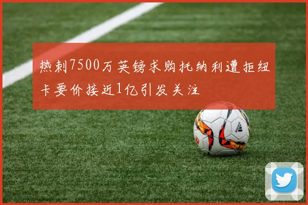 热刺7500万英镑求购托纳利遭拒纽卡要价接近1亿引发关注