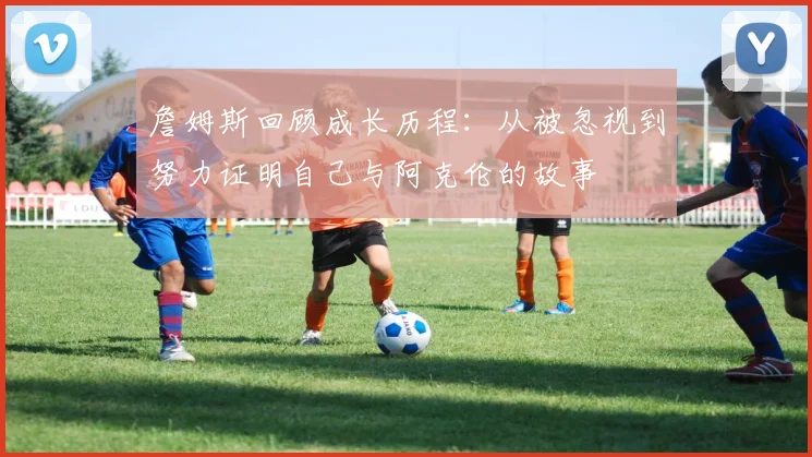 詹姆斯回顾成长历程：从被忽视到努力证明自己与阿克伦的故事