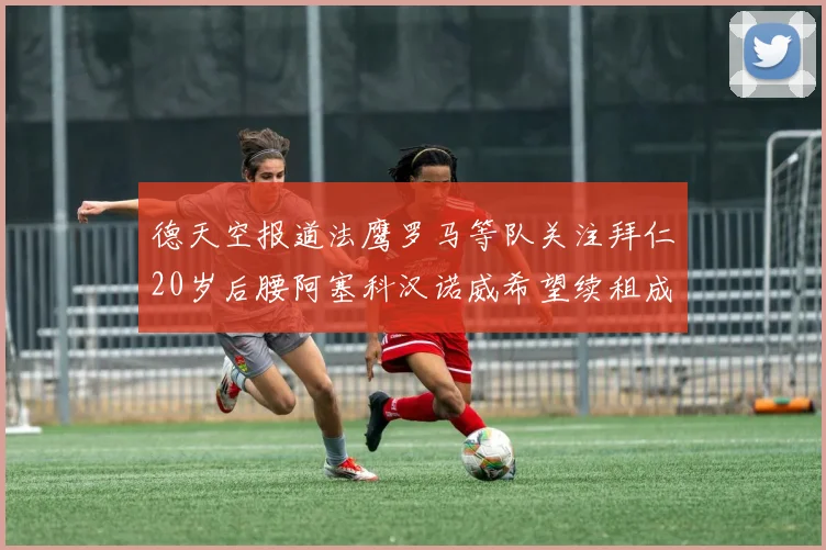 德天空报道法鹰罗马等队关注拜仁20岁后腰阿塞科汉诺威希望续租成功