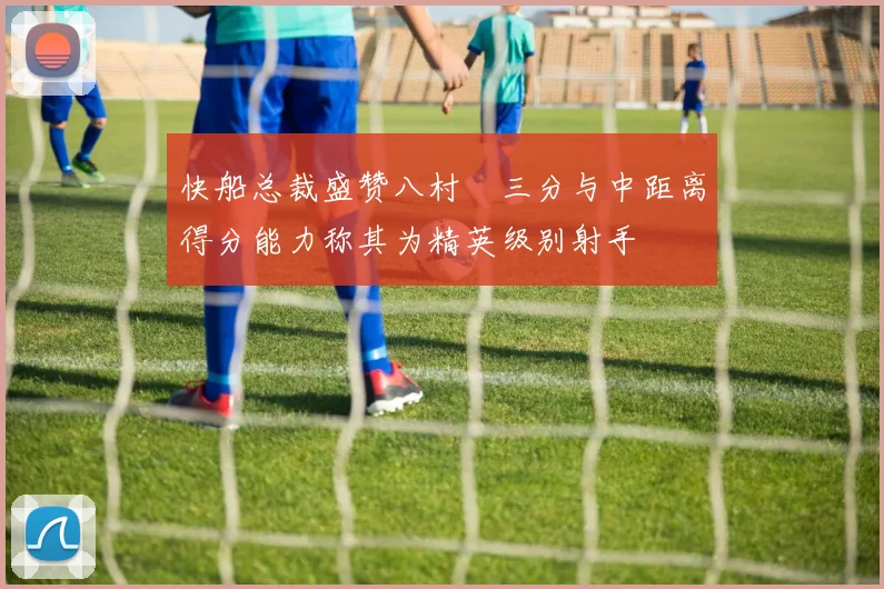 快船总裁盛赞八村塁三分与中距离得分能力称其为精英级别射手