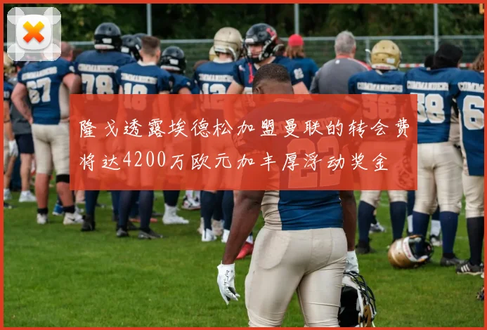 隆戈透露埃德松加盟曼联的转会费将达4200万欧元加丰厚浮动奖金