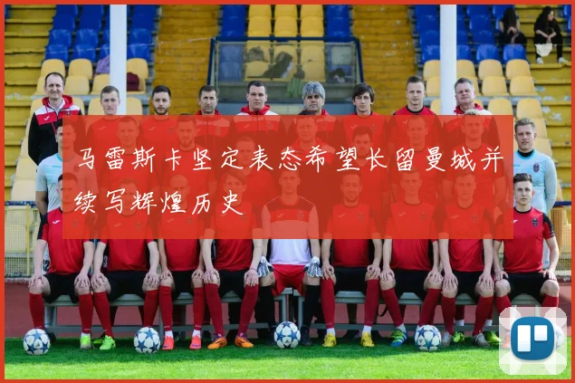 马雷斯卡坚定表态希望长留曼城并续写辉煌历史