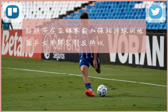 孙颖莎在亚锦赛前加强相持球训练国乒女单阵容引发热议